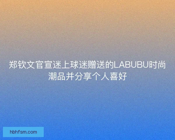 郑钦文官宣迷上球迷赠送的LABUBU时尚潮品并分享个人喜好