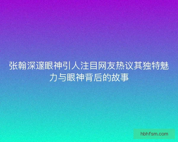 张翰深邃眼神引人注目网友热议其独特魅力与眼神背后的故事