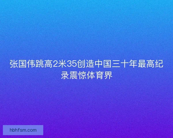 张国伟跳高2米35创造中国三十年最高纪录震惊体育界 张国伟跳高2米35创造中国三十年最高纪录震惊体育界