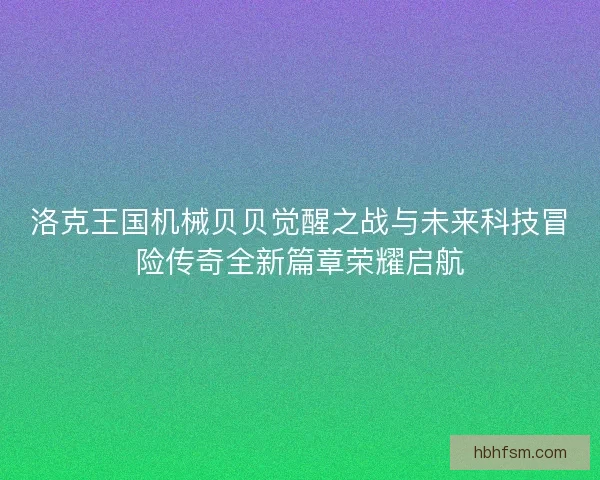 洛克王国机械贝贝觉醒之战与未来科技冒险传奇全新篇章荣耀启航