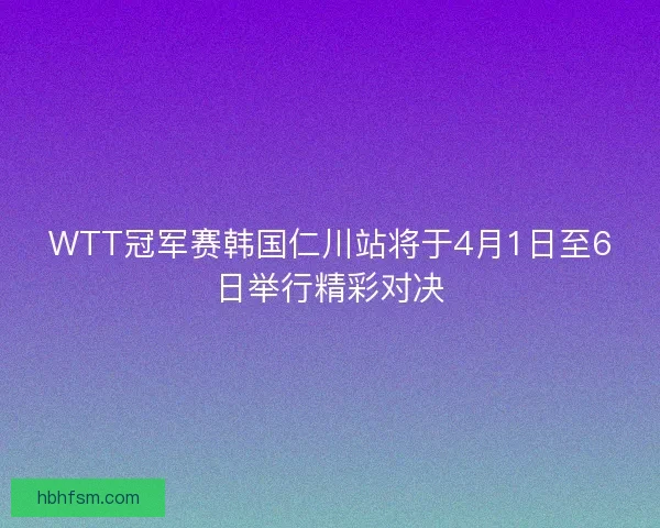 WTT冠军赛韩国仁川站将于4月1日至6日举行精彩对决