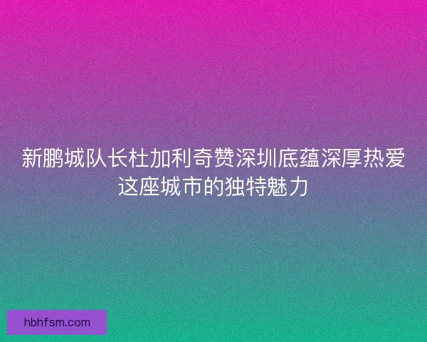 新鹏城队长杜加利奇赞深圳底蕴深厚热爱这座城市的独特魅力 新鹏城队长杜加利奇赞深圳底蕴深厚热爱这座城市的独特魅力
