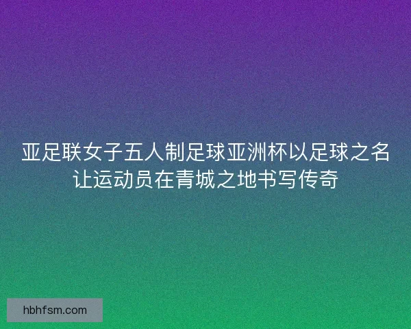 亚足联女子五人制足球亚洲杯以足球之名让运动员在青城之地书写传奇