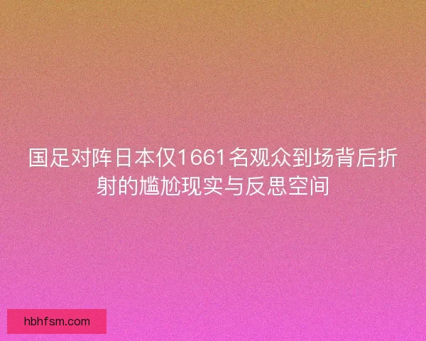 国足对阵日本仅1661名观众到场背后折射的尴尬现实与反思空间