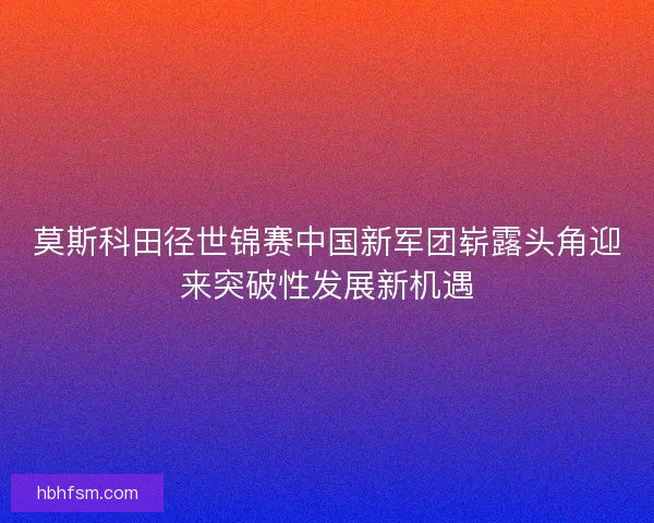 莫斯科田径世锦赛中国新军团崭露头角迎来突破性发展新机遇
