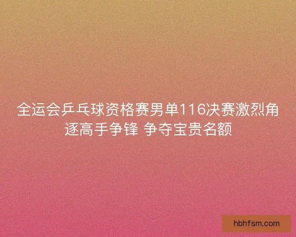 全运会乒乓球资格赛男单116决赛激烈角逐高手争锋 争夺宝贵名额
