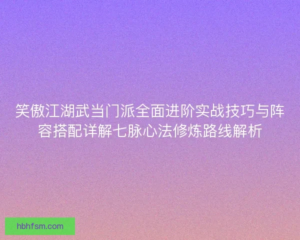 笑傲江湖武当门派全面进阶实战技巧与阵容搭配详解七脉心法修炼路线解析 笑傲江湖武当门派全面进阶实战技巧与阵容搭配详解七脉心法修炼路线解析