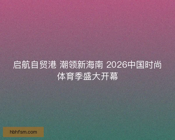 启航自贸港 潮领新海南 2026中国时尚体育季盛大开幕 启航自贸港 潮领新海南 2026中国时尚体育季盛大开幕