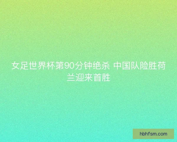 女足世界杯第90分钟绝杀 中国队险胜荷兰迎来首胜 女足世界杯第90分钟绝杀 中国队险胜荷兰迎来首胜