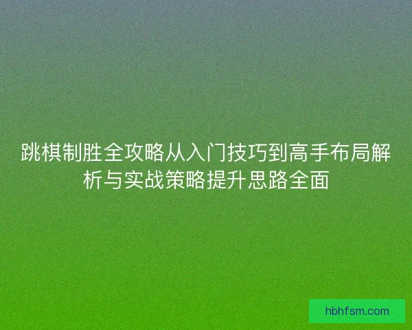 跳棋制胜全攻略从入门技巧到高手布局解析与实战策略提升思路全面 跳棋制胜全攻略从入门技巧到高手布局解析与实战策略提升思路全面