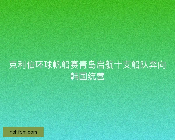 克利伯环球帆船赛青岛启航十支船队奔向韩国统营 克利伯环球帆船赛青岛启航十支船队奔向韩国统营