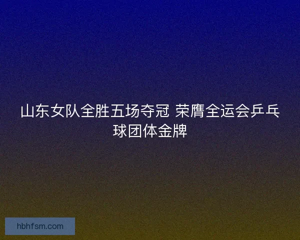 山东女队全胜五场夺冠 荣膺全运会乒乓球团体金牌 山东女队全胜五场夺冠 荣膺全运会乒乓球团体金牌