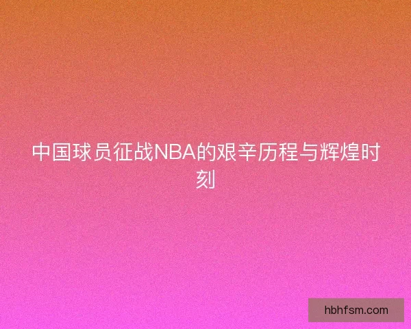 中国球员征战NBA的艰辛历程与辉煌时刻 中国球员征战NBA的艰辛历程与辉煌时刻