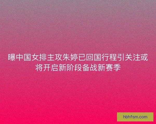 曝中国女排主攻朱婷已回国行程引关注或将开启新阶段备战新赛季 曝中国女排主攻朱婷已回国行程引关注或将开启新阶段备战新赛季