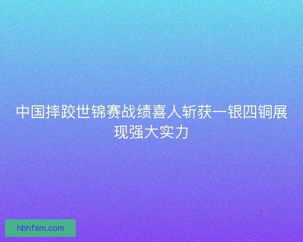 中国摔跤世锦赛战绩喜人斩获一银四铜展现强大实力