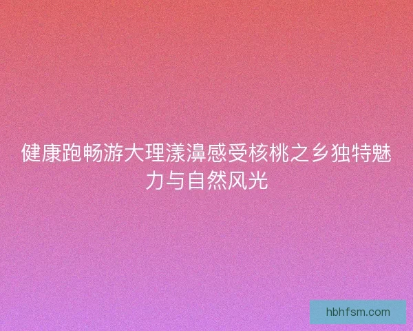 健康跑畅游大理漾濞感受核桃之乡独特魅力与自然风光 健康跑畅游大理漾濞感受核桃之乡独特魅力与自然风光