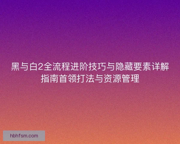 黑与白2全流程进阶技巧与隐藏要素详解指南首领打法与资源管理 黑与白2全流程进阶技巧与隐藏要素详解指南首领打法与资源管理