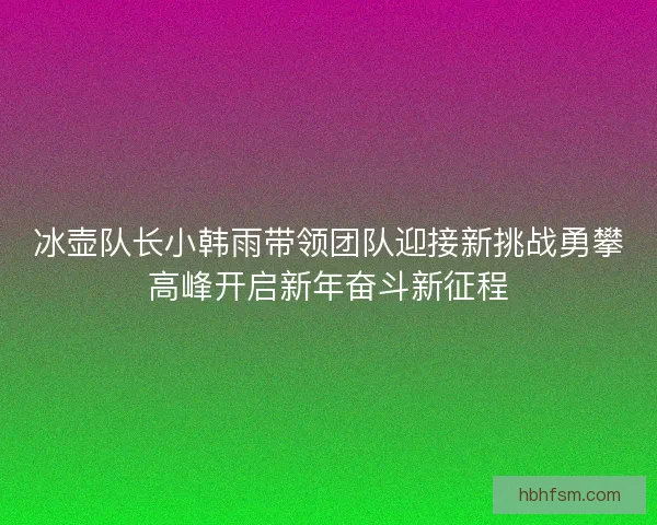 冰壶队长小韩雨带领团队迎接新挑战勇攀高峰开启新年奋斗新征程 冰壶队长小韩雨带领团队迎接新挑战勇攀高峰开启新年奋斗新征程