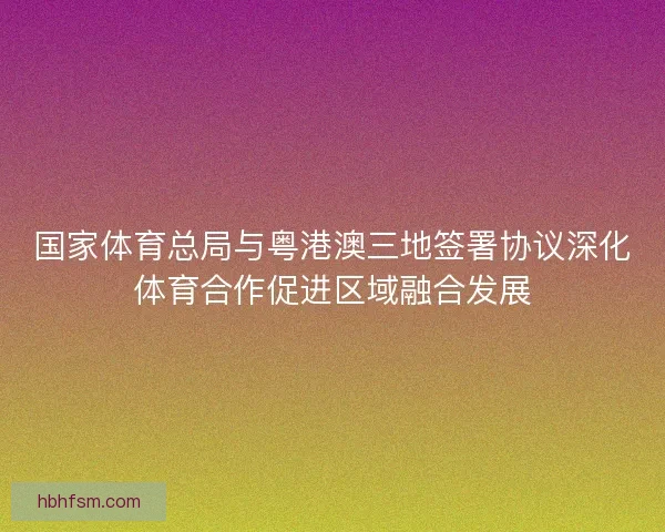 国家体育总局与粤港澳三地签署协议深化体育合作促进区域融合发展 国家体育总局与粤港澳三地签署协议深化体育合作促进区域融合发展